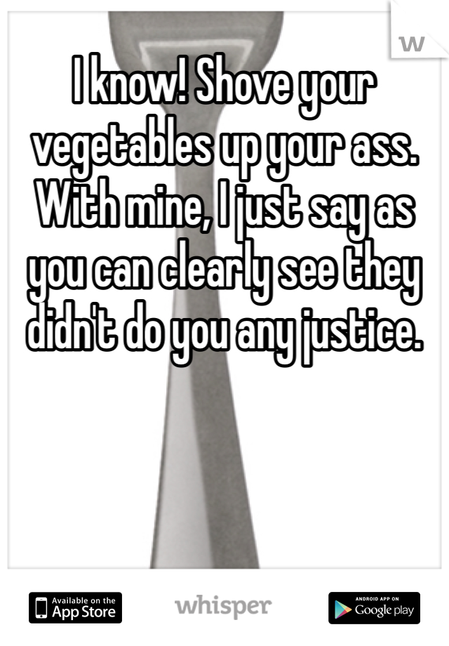 I know! Shove your vegetables up your ass. With mine, I just say as you can clearly see they didn't do you any justice. 