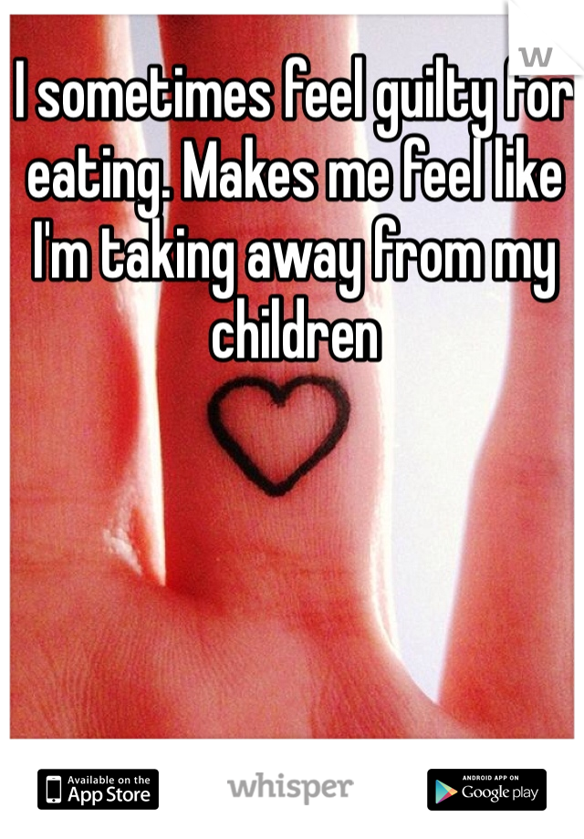 I sometimes feel guilty for eating. Makes me feel like I'm taking away from my children 