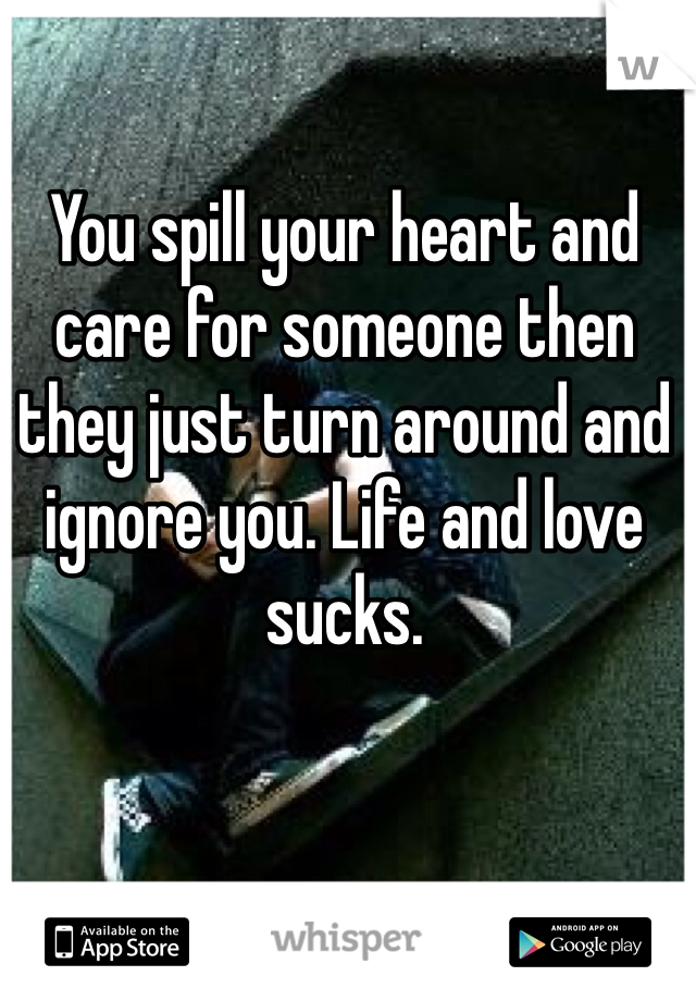 You spill your heart and care for someone then they just turn around and ignore you. Life and love sucks.