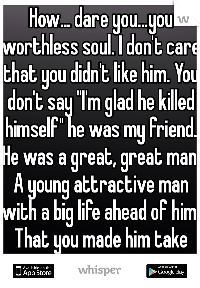 How... dare you...you worthless soul. I don't care that you didn't like him. You don't say "I'm glad he killed himself" he was my friend. He was a great, great man. A young attractive man with a big life ahead of him. That you made him take away... Rot in hell. 