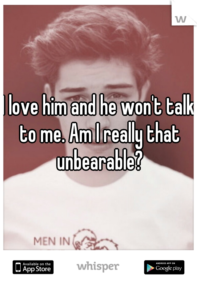 I love him and he won't talk to me. Am I really that unbearable?