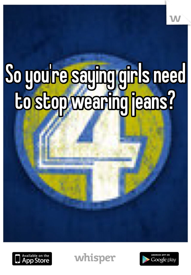 So you're saying girls need to stop wearing jeans?