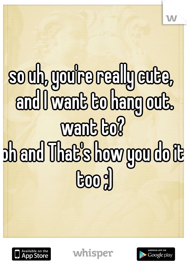 so uh, you're really cute,  and I want to hang out. want to? 

oh and That's how you do it too ;)