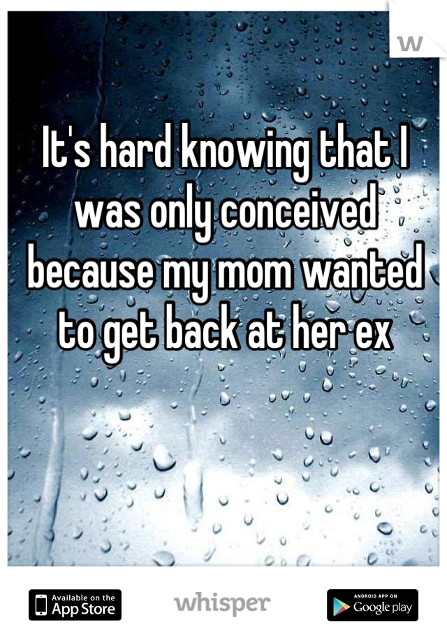It's hard knowing that I was only conceived because my mom wanted to get back at her ex