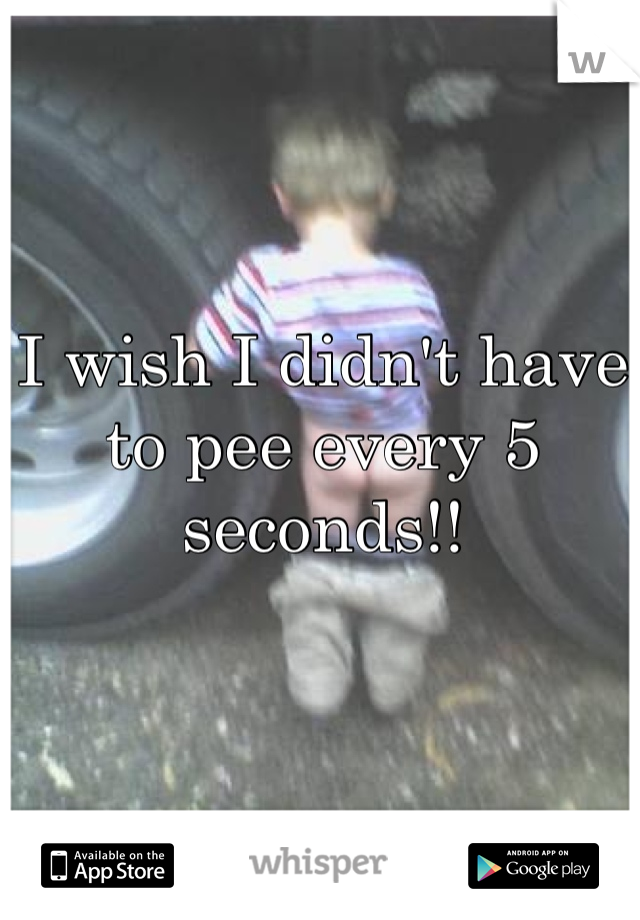 I wish I didn't have to pee every 5 seconds!!
