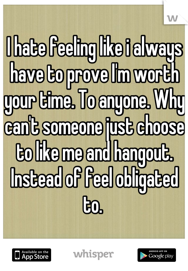 I hate feeling like i always have to prove I'm worth your time. To anyone. Why can't someone just choose to like me and hangout. Instead of feel obligated to. 