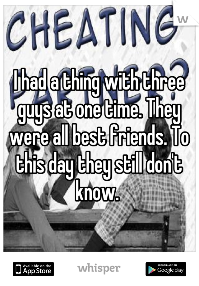 I had a thing with three guys at one time. They were all best friends. To this day they still don't know. 