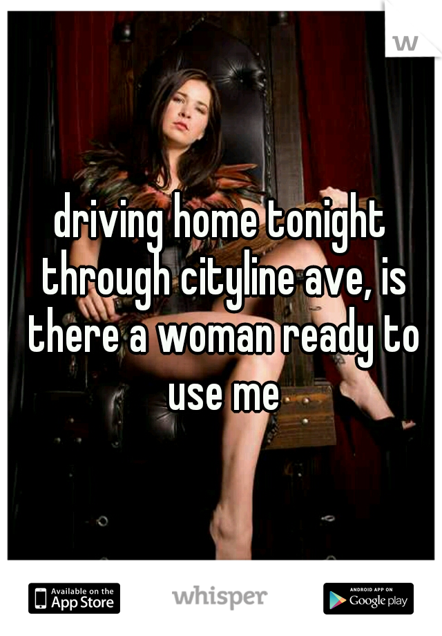 driving home tonight through cityline ave, is there a woman ready to use me