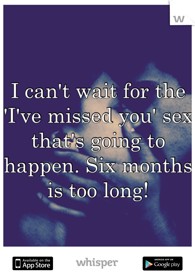 I can't wait for the 'I've missed you' sex that's going to happen. Six months is too long!
