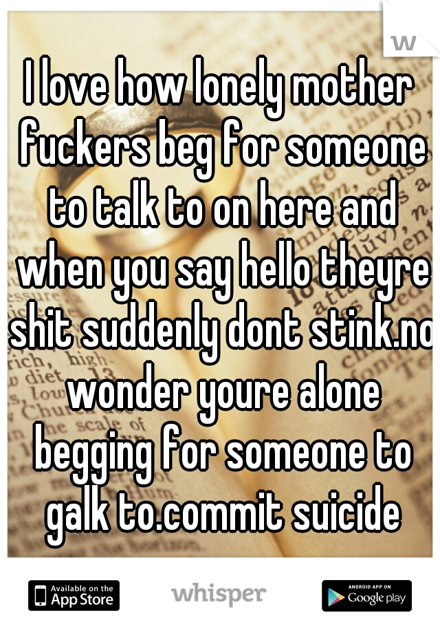 I love how lonely mother fuckers beg for someone to talk to on here and when you say hello theyre shit suddenly dont stink.no wonder youre alone begging for someone to galk to.commit suicide