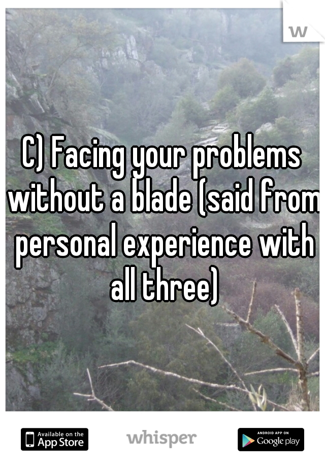 C) Facing your problems without a blade (said from personal experience with all three)