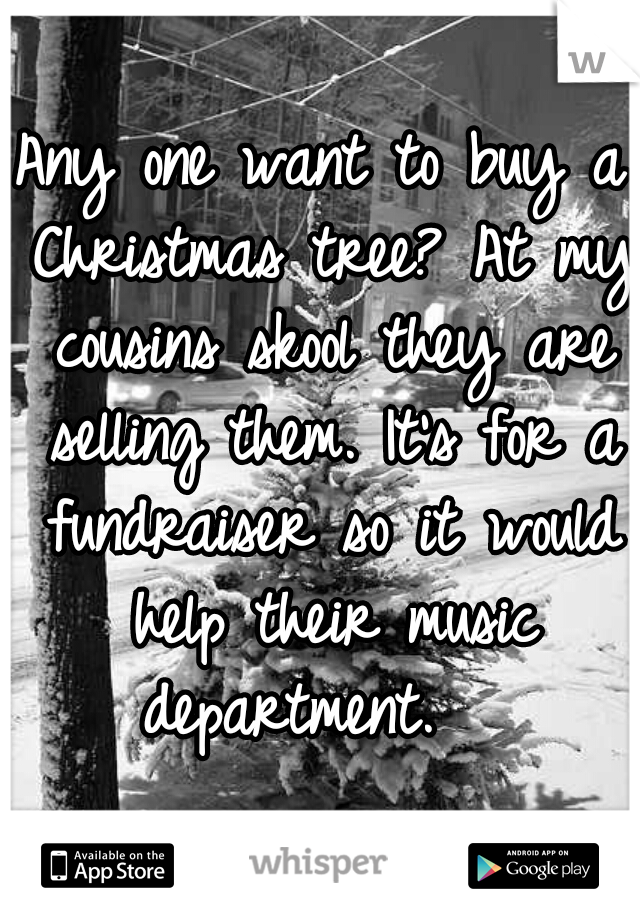 Any one want to buy a Christmas tree? At my cousins skool they are selling them. It's for a fundraiser so it would help their music department.   
