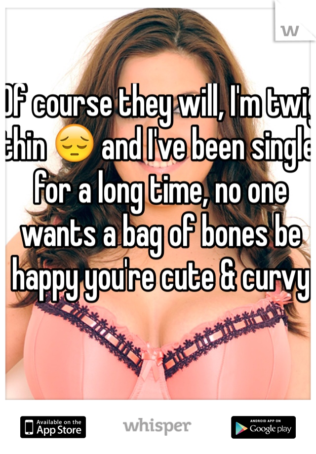 Of course they will, I'm twig thin 😔 and I've been single for a long time, no one wants a bag of bones be happy you're cute & curvy 