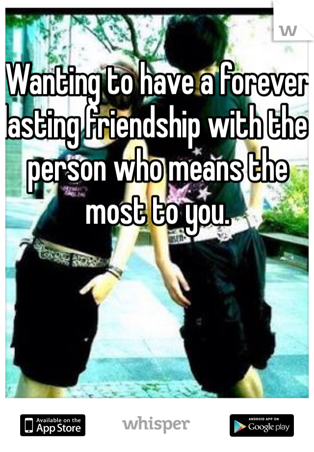 Wanting to have a forever lasting friendship with the person who means the most to you.