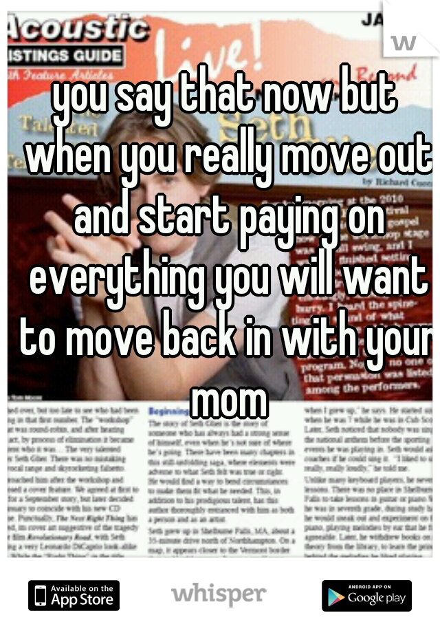 you say that now but when you really move out and start paying on everything you will want to move back in with your mom