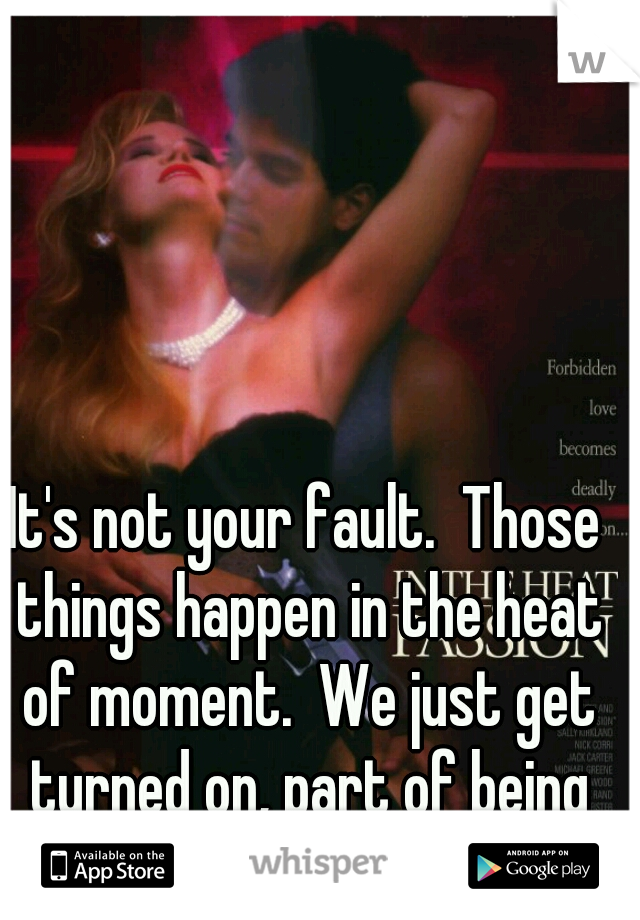 It's not your fault.  Those things happen in the heat of moment.  We just get turned on, part of being of human.