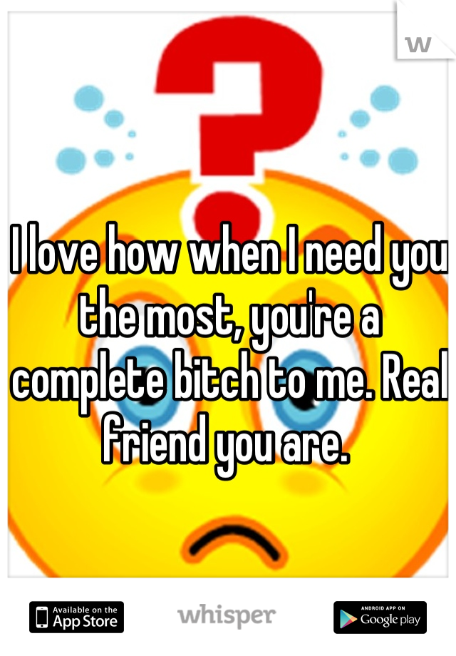 I love how when I need you the most, you're a complete bitch to me. Real friend you are. 