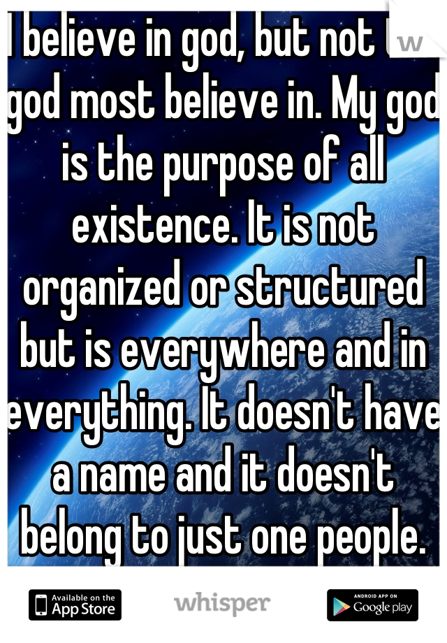 I believe in god, but not the god most believe in. My god is the purpose of all existence. It is not organized or structured but is everywhere and in everything. It doesn't have a name and it doesn't belong to just one people. My god is love.
