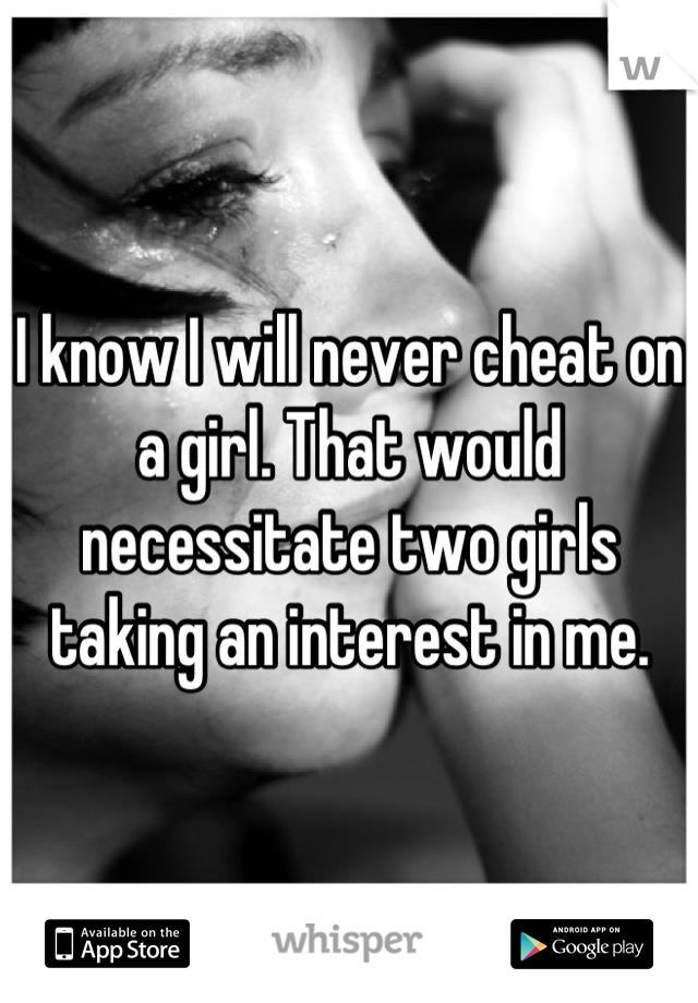 I know I will never cheat on a girl. That would necessitate two girls taking an interest in me.