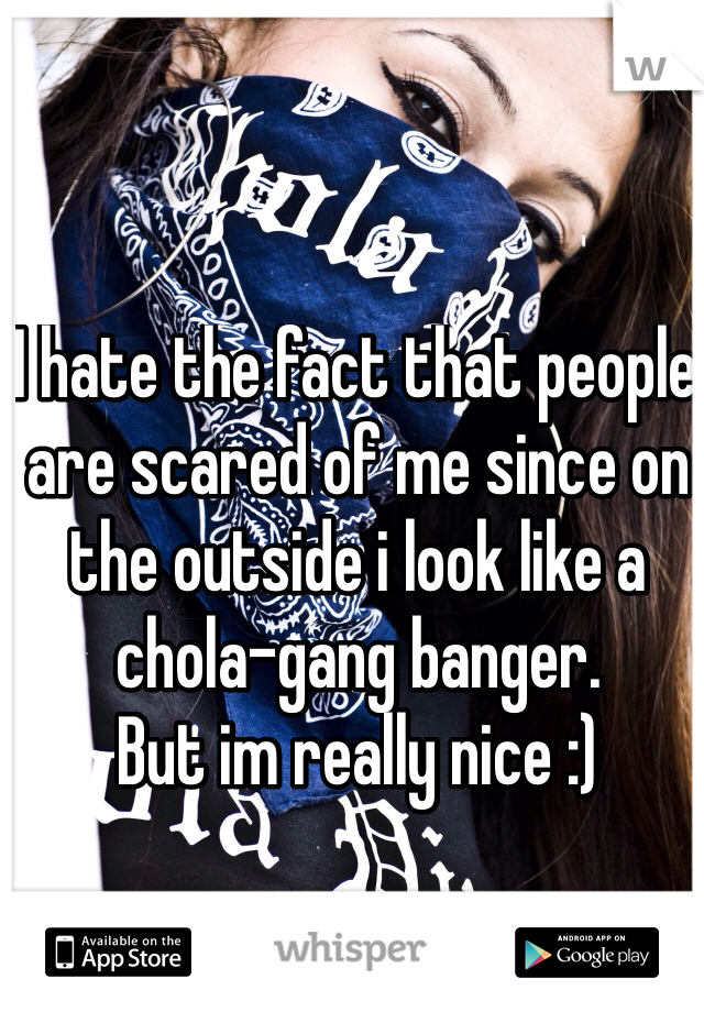 I hate the fact that people are scared of me since on the outside i look like a chola-gang banger. 
But im really nice :)