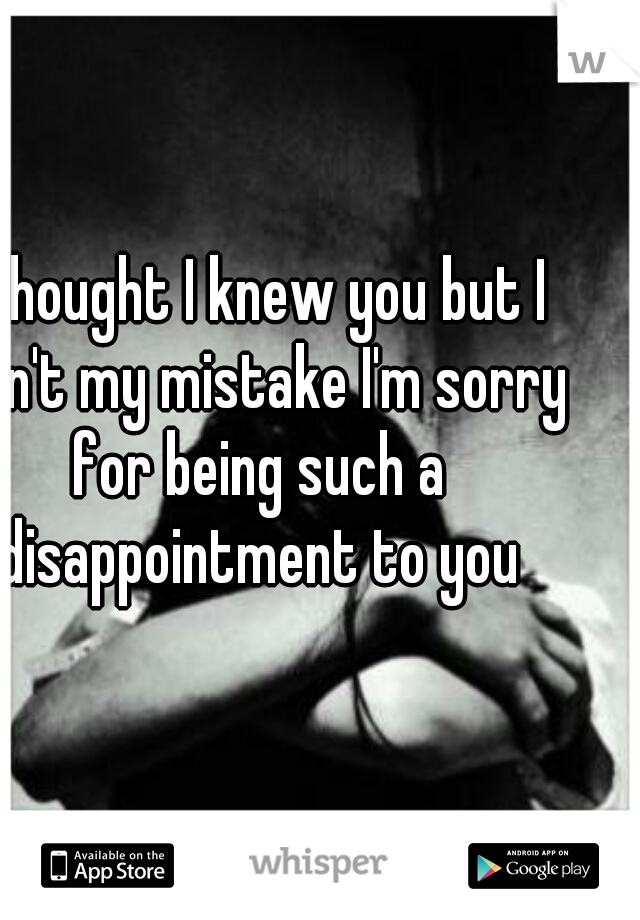 I thought I knew you but I don't my mistake I'm sorry for being such a disappointment to you