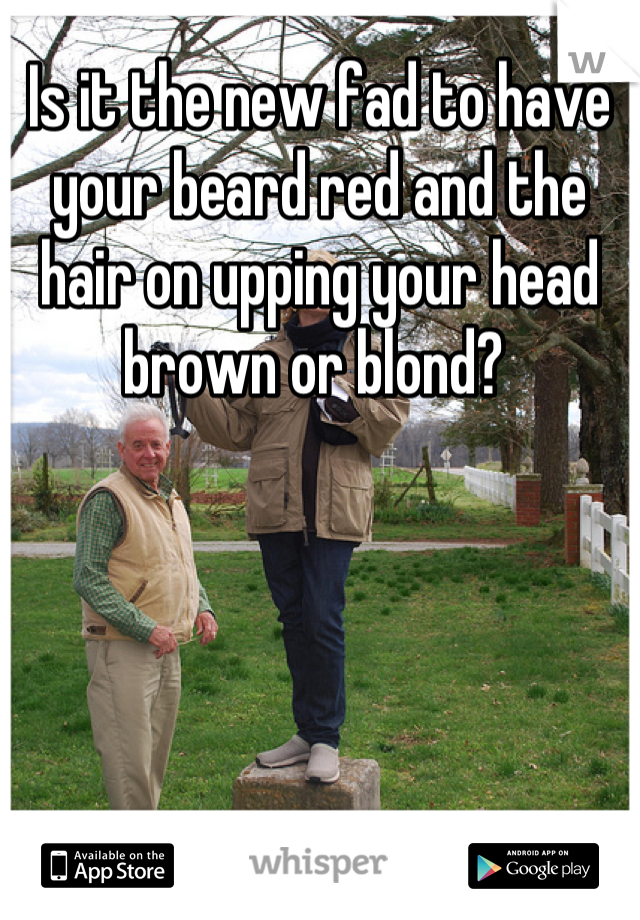 Is it the new fad to have your beard red and the hair on upping your head brown or blond? 
