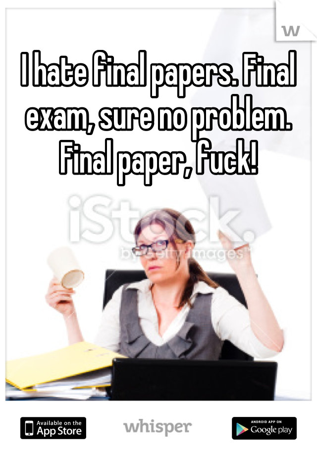I hate final papers. Final exam, sure no problem. Final paper, fuck!