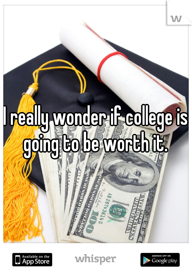 I really wonder if college is going to be worth it. 