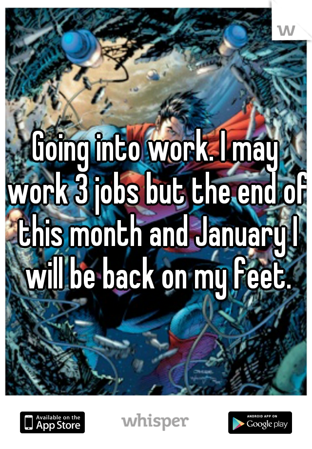 Going into work. I may work 3 jobs but the end of this month and January I will be back on my feet.