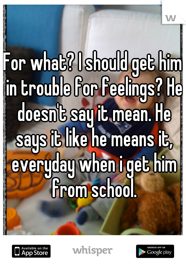 For what? I should get him in trouble for feelings? He doesn't say it mean. He says it like he means it, everyday when i get him from school.