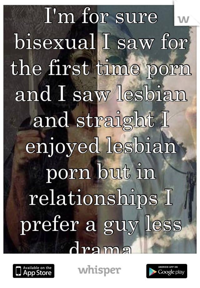 I'm for sure bisexual I saw for the first time porn and I saw lesbian and straight I enjoyed lesbian porn but in relationships I prefer a guy less drama