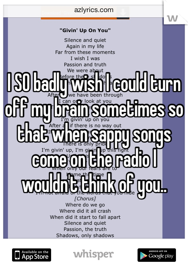 I SO badly wish I could turn off my brain sometimes so that when sappy songs come on the radio I wouldn't think of you..