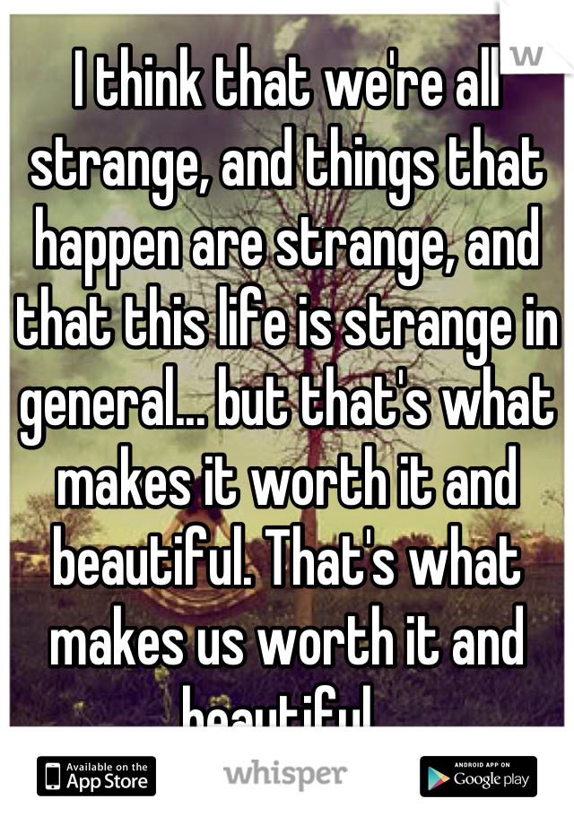 I think that we're all strange, and things that happen are strange, and that this life is strange in general... but that's what makes it worth it and beautiful. That's what makes us worth it and beautiful. 