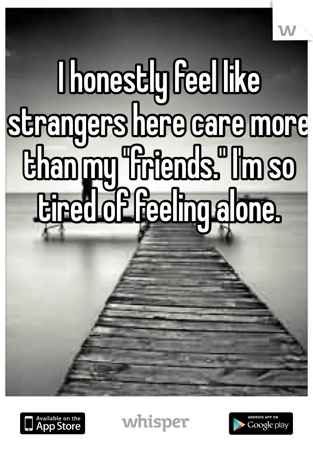 I honestly feel like strangers here care more than my "friends." I'm so tired of feeling alone.