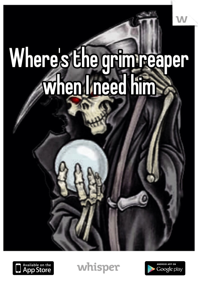 Where's the grim reaper when I need him