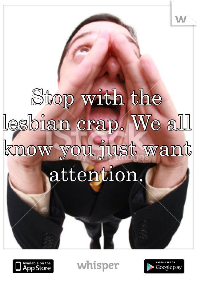Stop with the lesbian crap. We all know you just want attention. 