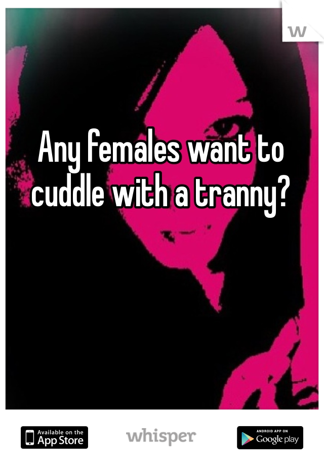 Any females want to cuddle with a tranny?