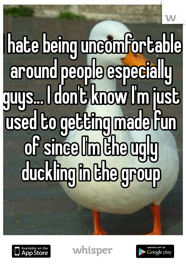 I hate being uncomfortable around people especially guys... I don't know I'm just used to getting made fun of since I'm the ugly duckling in the group