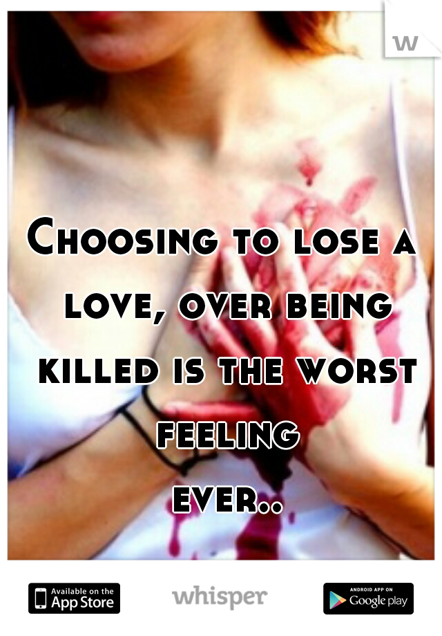 Choosing to lose a love, over being killed is the worst feeling ever... 