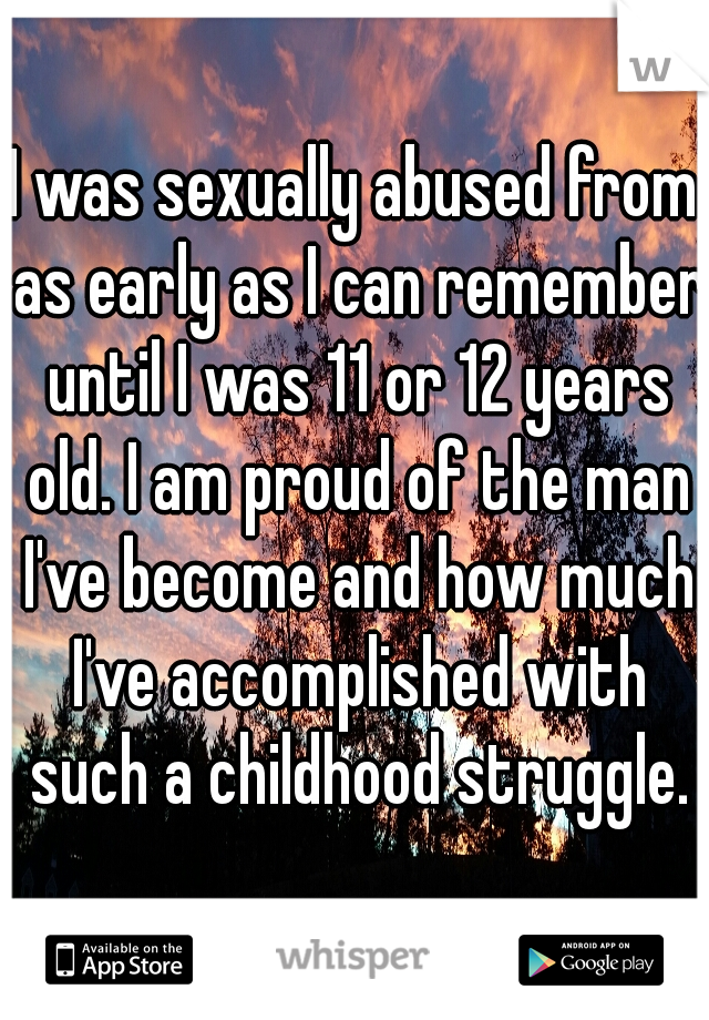 I was sexually abused from as early as I can remember until I was 11 or 12 years old. I am proud of the man I've become and how much I've accomplished with such a childhood struggle.