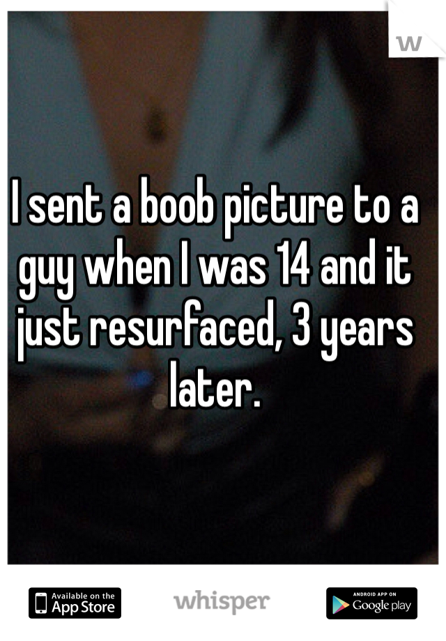 I sent a boob picture to a guy when I was 14 and it just resurfaced, 3 years later. 
