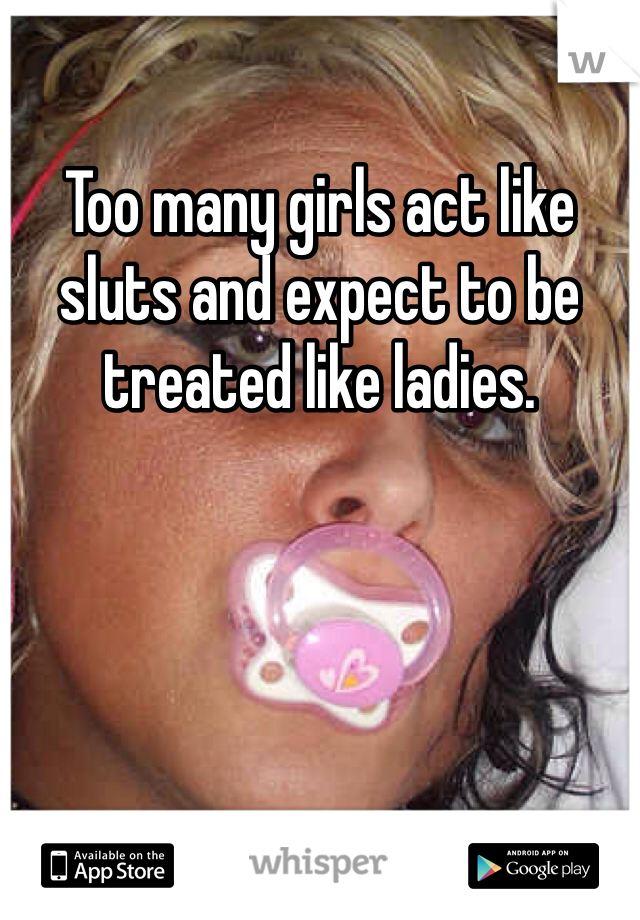 Too many girls act like sluts and expect to be treated like ladies. 
