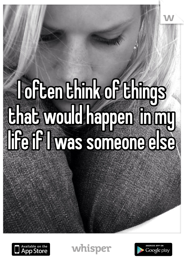 I often think of things that would happen  in my life if I was someone else