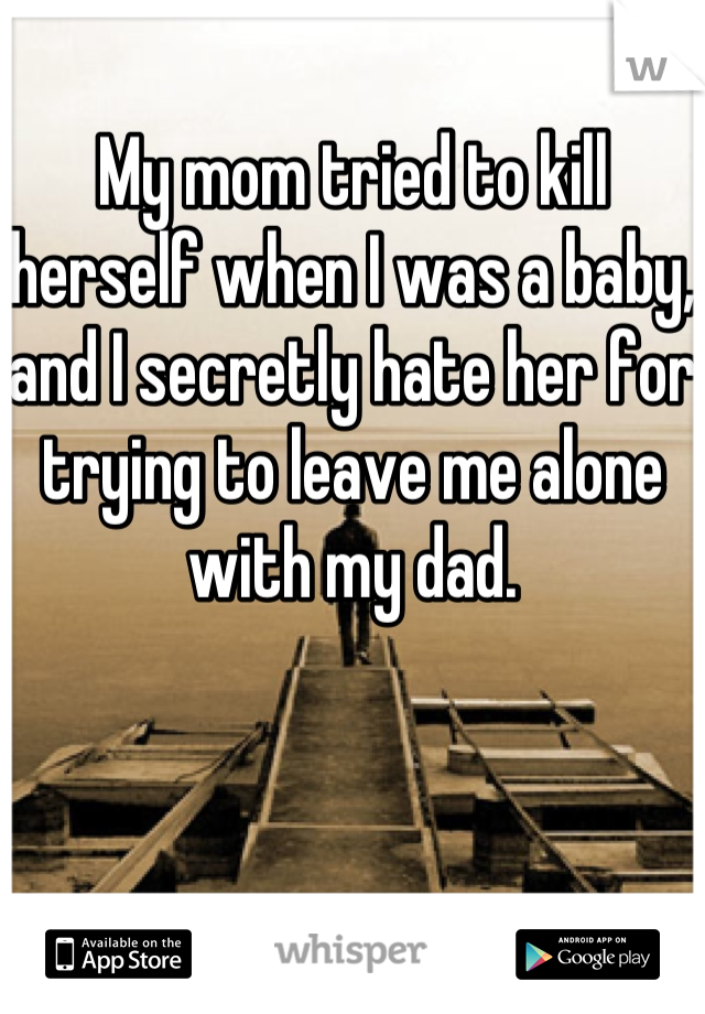 My mom tried to kill herself when I was a baby, and I secretly hate her for trying to leave me alone with my dad.