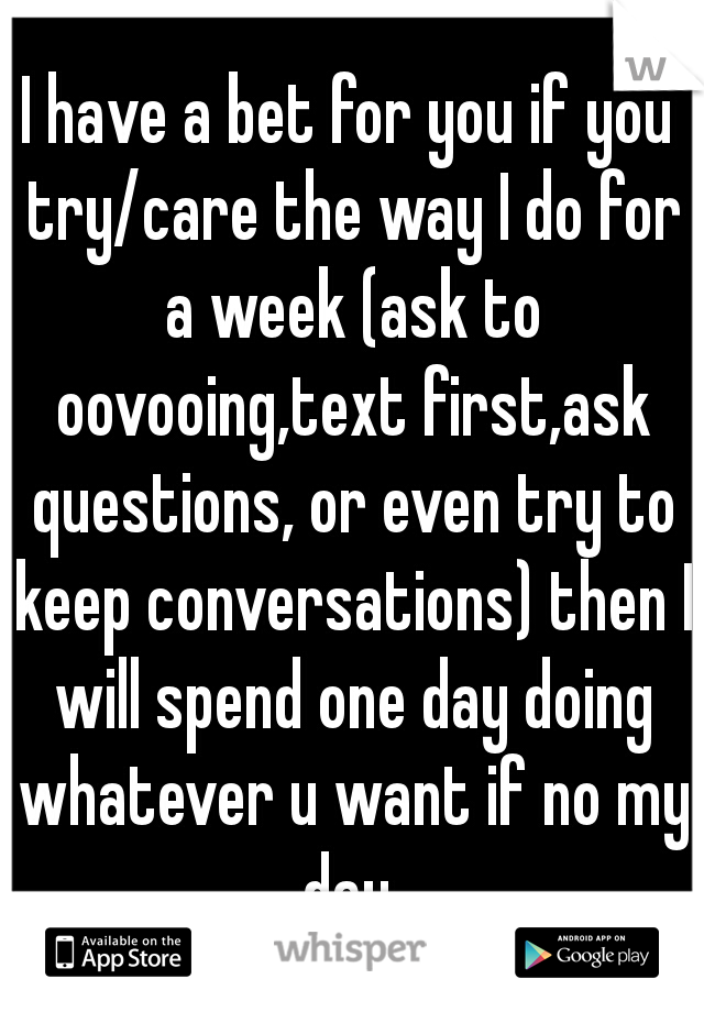 I have a bet for you if you try/care the way I do for a week (ask to oovooing,text first,ask questions, or even try to keep conversations) then I will spend one day doing whatever u want if no my day 