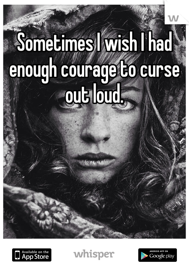 Sometimes I wish I had enough courage to curse out loud. 