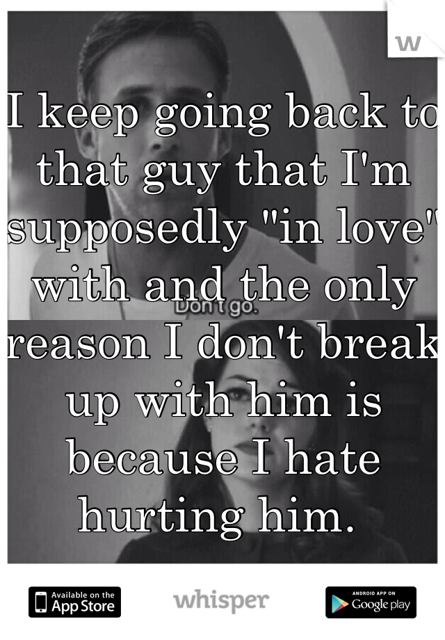 I keep going back to that guy that I'm supposedly "in love" with and the only reason I don't break up with him is because I hate hurting him. 