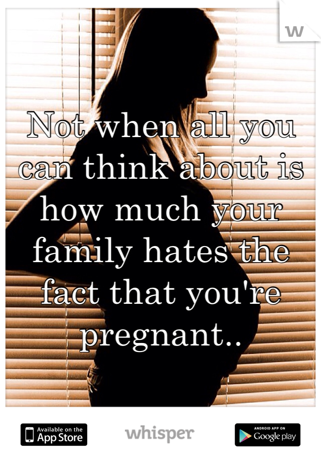 Not when all you can think about is how much your family hates the fact that you're pregnant.. 