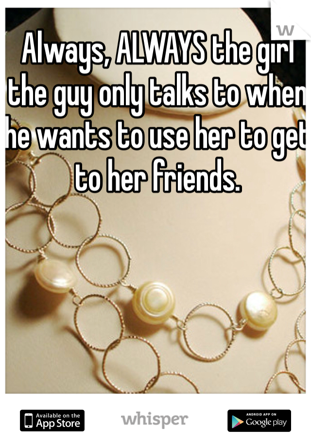 Always, ALWAYS the girl the guy only talks to when he wants to use her to get to her friends.
