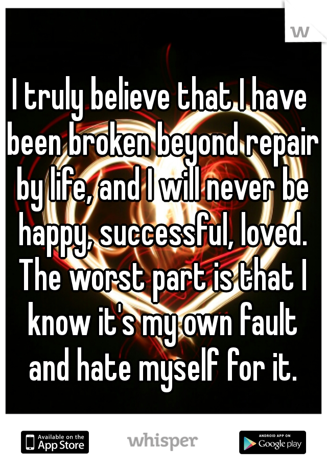 I truly believe that I have been broken beyond repair by life, and I will never be happy, successful, loved. The worst part is that I know it's my own fault and hate myself for it.